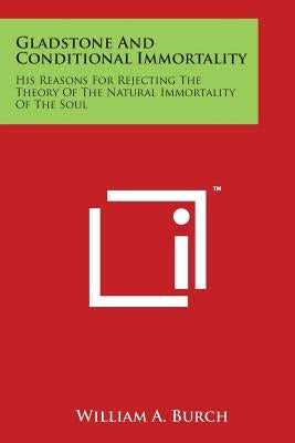 Gladstone and Conditional Immortality: His Reasons for Rejecting the Theory of the Natural Immortality of the Soul by Burch, William A.