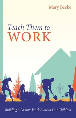 Teach Them to Work: Building a Positive Work Ethic in Our Children by Beeke, Mary