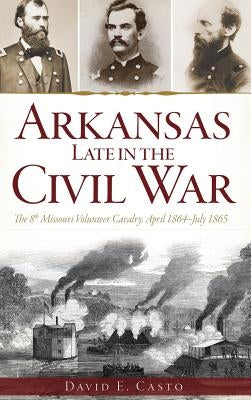 Arkansas Late in the Civil War: The 8th Missouri Volunteer Cavalry, April 1864-July 1865 by Casto, David E.