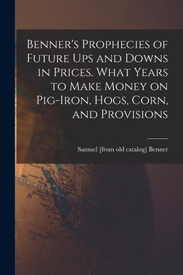 Benner's Prophecies of Future ups and Downs in Prices. What Years to Make Money on Pig-iron, Hogs, Corn, and Provisions by Benner, Samuel [From Old Catalog]