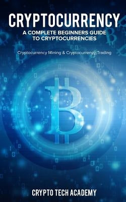 Cryptocurrency: A Complete Beginners Guide to Cryptocurrencies: Cryptocurrency Mining & Cryptocurrency Trading by Academy, Crypto Tech