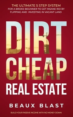 Dirt Cheap Real Estate: The Ultimate 5 Step System for a Broke Beginner to get INSANE ROI by Flipping and Investing in Vacant Land Build your by Blast, Beaux