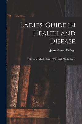 Ladies' Guide in Health and Disease: Girlhood, Maidenhood, Wifehood, Motherhood by Kellogg, John Harvey