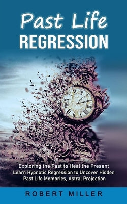 Past Life Regression: Exploring the Past to Heal the Present (Learn Hypnotic Regression to Uncover Hidden Past Life Memories, Astral Project by Miller, Robert