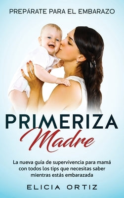 Madre primeriza: Prepárate para el embrazo: La nueva guía de supervivencia para mamá con todos los tips que necesitas saber mientras es by Ortiz, Elicia