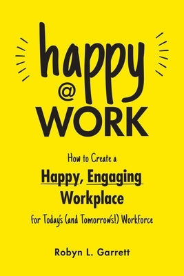 Happy at Work: How to Create a Happy, Engaging Workplace for Today's (and Tomorrow's!) Workforce by Garrett, Robyn L.