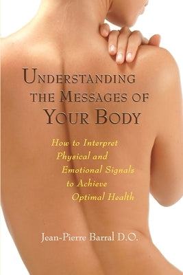 Understanding the Messages of Your Body: How to Interpret Physical and Emotional Signals to Achieve Optimal Health by Barral, Jean-Pierre