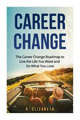 Career Change: The Career Change Roadmap to Live the Life You Want and Do What You Love by Elizabeth, K.