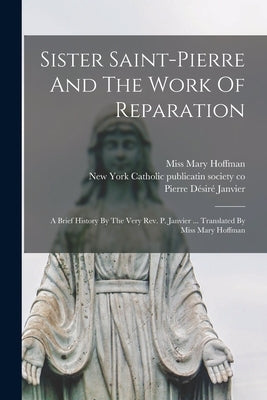 Sister Saint-pierre And The Work Of Reparation: A Brief History By The Very Rev. P. Janvier ... Translated By Miss Mary Hoffman Paperback Legare Street Press