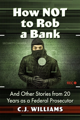 How Not to Rob a Bank: And Other Stories from 20 Years as a Federal Prosecutor by Williams, C. J.