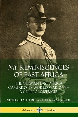 My Reminiscences of East Africa: The German East Africa Campaign in World War One - A General's Memoir by Von Lettow-Vorbeck, General Paul Emil