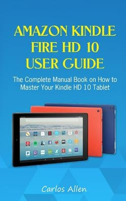 Amazon Kindle Fire HD 10 User Guide: The Complete Manual Book on How to Master Your Kindle HD 10 Tablet by Allen, Carlos