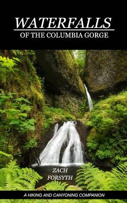 Waterfalls of the Columbia Gorge: A Hiking and Canyoning Companion by Forsyth, Zach