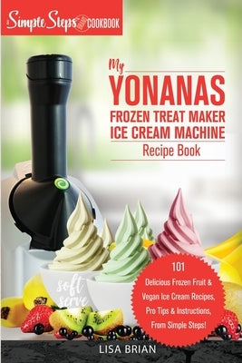 My Yonanas Frozen Treat Maker Ice Cream Machine Recipe Book, A Simple Steps Brand Cookbook: 101 Delicious Frozen Fruit and Vegan Ice Cream Recipes, Pr by Brian, Lisa