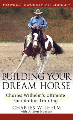 Building Your Dream Horse: Charles Wilhelm's Ultimate Foundation Training by Wilhelm, Charles