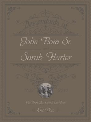 Descendants of John Flora, Sr. and Sarah Harter, of Flora, Indiana 1802-2016: Our Town, Just Outside Our Door by Flora, Eric E.