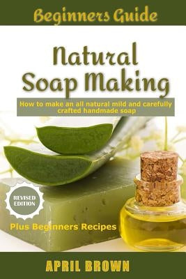 Beginners Guide Natural Soap Making: How to make an all-natural mild and carefully crafted handmade soap Plus Beginners Recipes by Brown, April