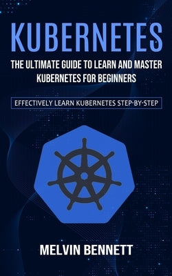 Kubernetes: The Ultimate Guide to Learn and Master Kubernetes for Beginners (Effectively Learn Kubernetes Step-by-step) by Bennett, Melvin