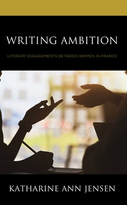 Writing Ambition: Literary Engagements between Women in France by Jensen, Katharine Ann