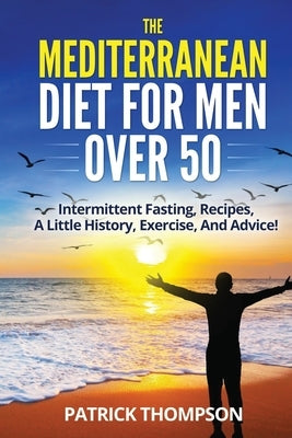 The Mediterranean Diet For Men Over 50: Intermittent Fasting, Recipes, A Little History, Exercise, And Advice! by Thompson, Patrick