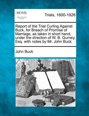 Report of the Trial Curling Against Buck, for Breach of Promise of Marriage, as Taken in Short Hand, Under the Direction of W. B. Gurney, Esq. with No by Buck, John