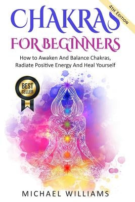 Chakras: Chakras For Beginners - How to Awaken And Balance Chakras, Radiate Positive Energy And Heal Yourself by Williams, Michael