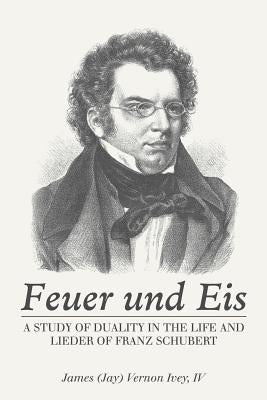 Feuer Und Eis: A Study of Duality in the Life and Lieder of Franz Schubert by Ivey, James Vernon, IV