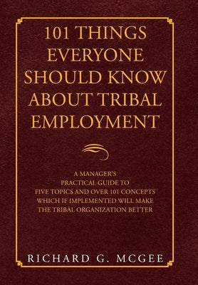101 Things Everyone Should Know About Tribal Employment: A Manager's Practical Guide to Five Topics and over 101 Concepts Which If Implemented Will Ma by McGee, Richard G.