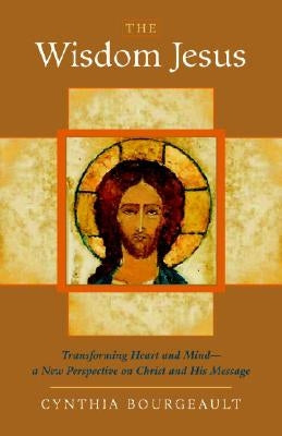 The Wisdom Jesus: Transforming Heart and Mind-A New Perspective on Christ and His Message by Bourgeault, Cynthia