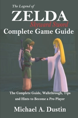 The Legend of Zelda Skyward Sword Complete Game Guide: The Complete Guide, Walkthrough, Tips and Hints to Become a Pro Player by Dustin, Michael A.