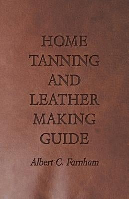 Home Tanning and Leather Making Guide - A Book of Information for Those Who Wish to Tan and Make Leather from Cattle, Horse, Calf, Sheep, Goat, Deer a by Farnham, Albert C.