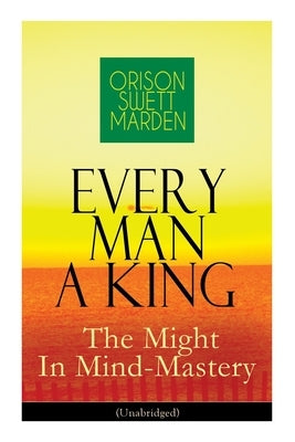 Every Man A King - The Might In Mind-Mastery (Unabridged): How To Control Thought - The Power Of Self-Faith Over Others by Marden, Orison Swett