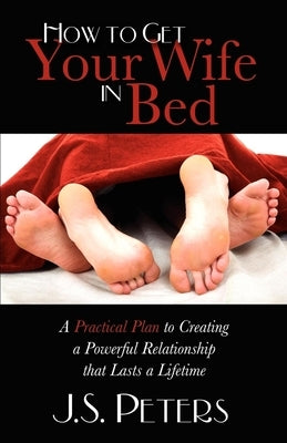 How to Get Your Wife in Bed: A Practical Plan to Creating a Powerful Relationship That Lasts a Lifetime by Peters, J. S.