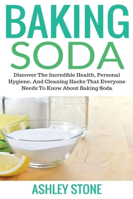 Baking Soda: Discover The Incredible Health, Personal Hygiene, And Cleaning Hacks That Everyone Needs To Know About Baking Soda by Ashley, Stone