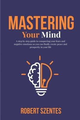 Mastering Your Mind: A step by step guide to conquering your fears and negative emotions so you can finally create peace and prosperity in by Szentes, Robert