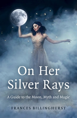 On Her Silver Rays: A Guide to the Moon, Myth and Magic by Billinghurst, Frances