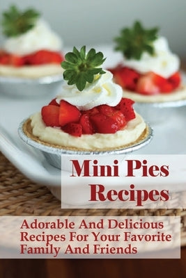 Mini Pies Recipes: Adorable And Delicious Recipes For Your Favorite Family And Friends: Sweet And Savory Mini Pie Recipes Paperback Independently Published