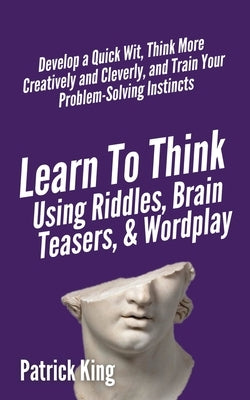 Learn to Think Using Riddles, Brain Teasers, and Wordplay: Develop a Quick Wit, Think More Creatively and Cleverly, and Train your Problem-Solving Ins by King, Patrick