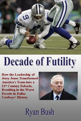 Decade of Futility: How The Leadership of Jerry Jones Transformed America's Team into a 21st Century Debacle, Resulting in the Worst Decad by Bush, Ryan