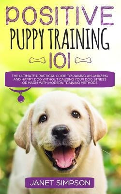 Positive Puppy Training 101: The Ultimate Practical Guide to Raising an Amazing and Happy Dog Without Causing Your Dog Stress or Harm With Modern T by Simpson, Janet