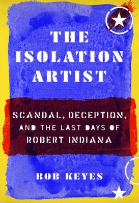 The Isolation Artist: Scandal, Deception, and the Last Days of Robert Indiana by Keyes, Bob