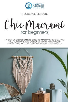 Chic Macramé for Beginners: A Step-by-Step Beginner's Guide to Macramé. Be Creative: Fill your Home and Garden with Chic and Modern Decorations. I by Publishing Studio, Hamatea