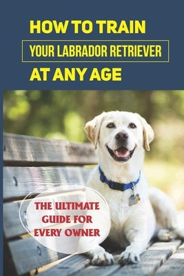 How To Train Your Labrador Retriever At Any Age: The Ultimate Guide For Every Owner: Clicker Training Lab Retriever Guide by Sobolik, Terry