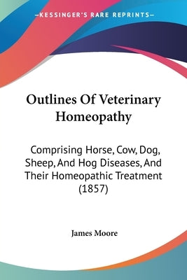 Outlines Of Veterinary Homeopathy: Comprising Horse, Cow, Dog, Sheep, And Hog Diseases, And Their Homeopathic Treatment (1857) by Moore, James