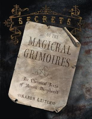 Secrets of the Magickal Grimoires: The Classical Texts of Magick Deciphered by Leitch, Aaron