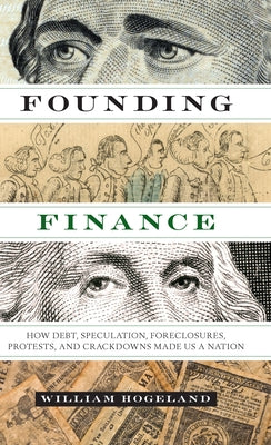 Founding Finance: How Debt, Speculation, Foreclosures, Protests, and Crackdowns Made Us a Nation by Hogeland, William
