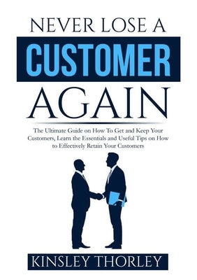 Never Lose a Customer Again: The Ultimate Guide on How To Get and Keep Your Customers, Learn the Essentials and Useful Tips on How to Effectively R by Thorley, Kinsley