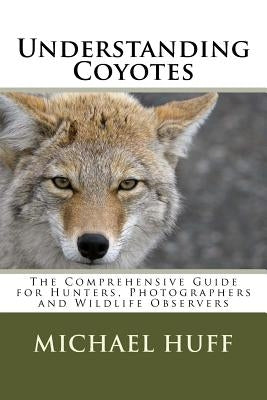 Understanding Coyotes: The Comprehensive Guide for Hunters, Photographers and Wildlife Observers by Huff, Michael