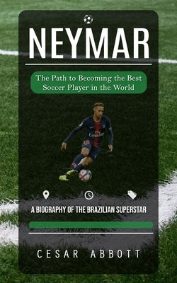 Neymar: The Path to Becoming the Best Soccer Player in the World (A Biography of the Brazilian Superstar) by Abbott, Cesar