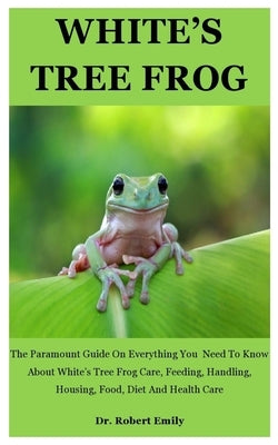 White's Tree Frog: The Paramount Guide On Everything You Need To Know About White's Tree Frog Care, Feeding, Handling, Housing, Food, Die by Emily, Robert